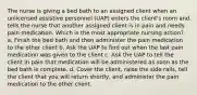 The nurse is giving a bed bath to an assigned client when an unlicensed assistive personnel (UAP) enters the client's room and tells the nurse that another assigned client is in pain and needs pain medication. Which is the most appropriate nursing action? a. Finish the bed bath and then administer the pain medication to the other client b. Ask the UAP to find out when the last pain medication was given to the client c. Ask the UAP to tell the client in pain that medication will be administered as soon as the bed bath is complete. d. Cover the client, raise the side rails, tell the client that you will return shortly, and administer the pain medication to the other client.