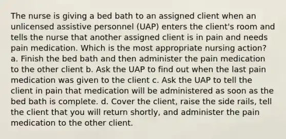 The nurse is giving a bed bath to an assigned client when an unlicensed assistive personnel (UAP) enters the client's room and tells the nurse that another assigned client is in pain and needs pain medication. Which is the most appropriate nursing action? a. Finish the bed bath and then administer the pain medication to the other client b. Ask the UAP to find out when the last pain medication was given to the client c. Ask the UAP to tell the client in pain that medication will be administered as soon as the bed bath is complete. d. Cover the client, raise the side rails, tell the client that you will return shortly, and administer the pain medication to the other client.