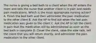 The nurse is giving a bed bath to a client when the AP enters the room and tells the nurse that another client is in pain and needs pain medications. Which is the most appropriate nursing action? A. Finish the bed bath and then administer the pain medication to the other client B. Ask the AP to find out when the last pain medication was given to the client C. Ask the AP to tell the client in pain that the medication will be administered as soon as the bed bath is complete D. Cover the client, raise the side rails, tell the client that you will return shortly, and administer the pain medication to the other client.