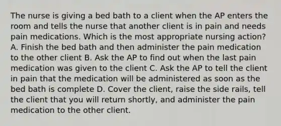 The nurse is giving a bed bath to a client when the AP enters the room and tells the nurse that another client is in pain and needs pain medications. Which is the most appropriate nursing action? A. Finish the bed bath and then administer the pain medication to the other client B. Ask the AP to find out when the last pain medication was given to the client C. Ask the AP to tell the client in pain that the medication will be administered as soon as the bed bath is complete D. Cover the client, raise the side rails, tell the client that you will return shortly, and administer the pain medication to the other client.