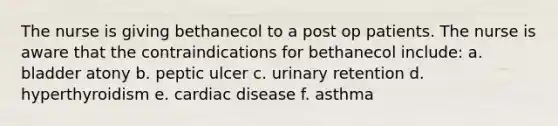 The nurse is giving bethanecol to a post op patients. The nurse is aware that the contraindications for bethanecol include: a. bladder atony b. peptic ulcer c. urinary retention d. hyperthyroidism e. cardiac disease f. asthma