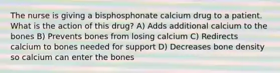 The nurse is giving a bisphosphonate calcium drug to a patient. What is the action of this drug? A) Adds additional calcium to the bones B) Prevents bones from losing calcium C) Redirects calcium to bones needed for support D) Decreases bone density so calcium can enter the bones