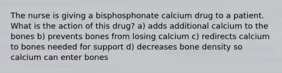 The nurse is giving a bisphosphonate calcium drug to a patient. What is the action of this drug? a) adds additional calcium to the bones b) prevents bones from losing calcium c) redirects calcium to bones needed for support d) decreases bone density so calcium can enter bones