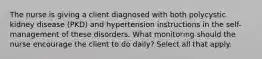 The nurse is giving a client diagnosed with both polycystic kidney disease (PKD) and hypertension instructions in the self-management of these disorders. What monitoring should the nurse encourage the client to do daily? Select all that apply.