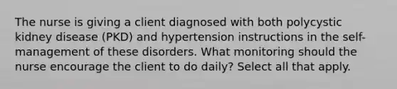 The nurse is giving a client diagnosed with both polycystic kidney disease (PKD) and hypertension instructions in the self-management of these disorders. What monitoring should the nurse encourage the client to do daily? Select all that apply.