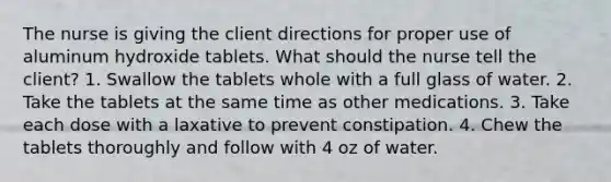 The nurse is giving the client directions for proper use of aluminum hydroxide tablets. What should the nurse tell the client? 1. Swallow the tablets whole with a full glass of water. 2. Take the tablets at the same time as other medications. 3. Take each dose with a laxative to prevent constipation. 4. Chew the tablets thoroughly and follow with 4 oz of water.