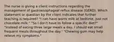 The nurse is giving a client instructions regarding the management of gastroesophageal reflux disease (GERD). Which statement or question by the client indicates that further teaching is required? "I can have warm milk at bedtime, just not chocolate milk." "So I don't have to follow a specific diet?" "Instead of eating three large meals a day, I should eat small frequent meals throughout the day." "Chewing gum may help relieve my symptoms."