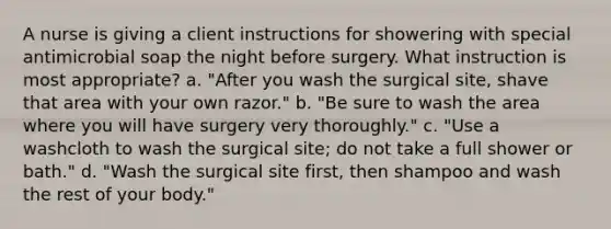 A nurse is giving a client instructions for showering with special antimicrobial soap the night before surgery. What instruction is most appropriate? a. "After you wash the surgical site, shave that area with your own razor." b. "Be sure to wash the area where you will have surgery very thoroughly." c. "Use a washcloth to wash the surgical site; do not take a full shower or bath." d. "Wash the surgical site first, then shampoo and wash the rest of your body."