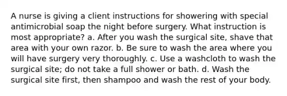 A nurse is giving a client instructions for showering with special antimicrobial soap the night before surgery. What instruction is most appropriate? a. After you wash the surgical site, shave that area with your own razor. b. Be sure to wash the area where you will have surgery very thoroughly. c. Use a washcloth to wash the surgical site; do not take a full shower or bath. d. Wash the surgical site first, then shampoo and wash the rest of your body.