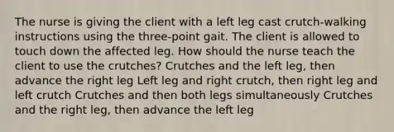 The nurse is giving the client with a left leg cast crutch-walking instructions using the three-point gait. The client is allowed to touch down the affected leg. How should the nurse teach the client to use the crutches? Crutches and the left leg, then advance the right leg Left leg and right crutch, then right leg and left crutch Crutches and then both legs simultaneously Crutches and the right leg, then advance the left leg