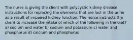 The nurse is giving the client with polycystic kidney disease instructions for replacing the elements that are lost in the urine as a result of impaired kidney function. The nurse instructs the client to increase the intake of which of the following in the diet? a) sodium and water b) sodium and potassium c) water and phosphorus d) calcium and phosphorus