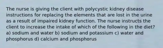 The nurse is giving the client with polycystic kidney disease instructions for replacing the elements that are lost in the urine as a result of impaired kidney function. The nurse instructs the client to increase the intake of which of the following in the diet? a) sodium and water b) sodium and potassium c) water and phosphorus d) calcium and phosphorus