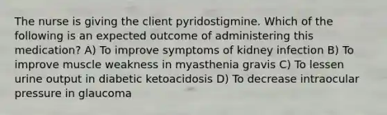 The nurse is giving the client pyridostigmine. Which of the following is an expected outcome of administering this medication? A) To improve symptoms of kidney infection B) To improve muscle weakness in myasthenia gravis C) To lessen urine output in diabetic ketoacidosis D) To decrease intraocular pressure in glaucoma