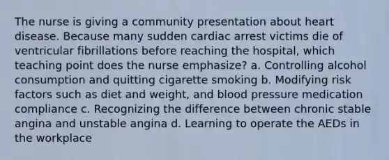 The nurse is giving a community presentation about heart disease. Because many sudden cardiac arrest victims die of ventricular fibrillations before reaching the hospital, which teaching point does the nurse emphasize? a. Controlling alcohol consumption and quitting cigarette smoking b. Modifying risk factors such as diet and weight, and blood pressure medication compliance c. Recognizing the difference between chronic stable angina and unstable angina d. Learning to operate the AEDs in the workplace