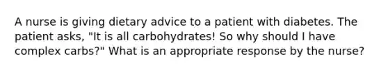 A nurse is giving dietary advice to a patient with diabetes. The patient asks, "It is all carbohydrates! So why should I have complex carbs?" What is an appropriate response by the nurse?