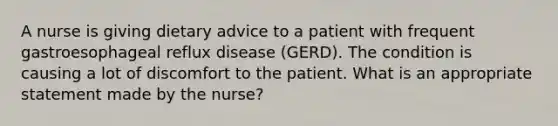 A nurse is giving dietary advice to a patient with frequent gastroesophageal reflux disease (GERD). The condition is causing a lot of discomfort to the patient. What is an appropriate statement made by the nurse?