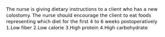 The nurse is giving dietary instructions to a client who has a new colostomy. The nurse should encourage the client to eat foods representing which diet for the first 4 to 6 weeks postoperatively 1.Low fiber 2.Low calorie 3.High protein 4.High carbohydrate