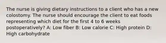 The nurse is giving dietary instructions to a client who has a new colostomy. The nurse should encourage the client to eat foods representing which diet for the first 4 to 6 weeks postoperatively? A: Low fiber B: Low calorie C: High protein D: High carbohydrate