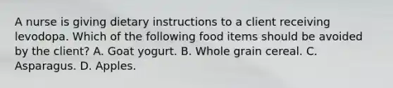 A nurse is giving dietary instructions to a client receiving levodopa. Which of the following food items should be avoided by the client? A. Goat yogurt. B. Whole grain cereal. C. Asparagus. D. Apples.