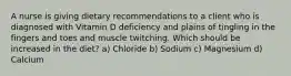 A nurse is giving dietary recommendations to a client who is diagnosed with Vitamin D deficiency and plains of tingling in the fingers and toes and muscle twitching. Which should be increased in the diet? a) Chloride b) Sodium c) Magnesium d) Calcium