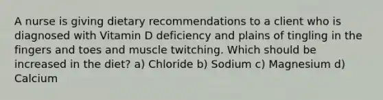 A nurse is giving dietary recommendations to a client who is diagnosed with Vitamin D deficiency and plains of tingling in the fingers and toes and muscle twitching. Which should be increased in the diet? a) Chloride b) Sodium c) Magnesium d) Calcium