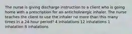 The nurse is giving discharge instruction to a client who is going home with a prescription for an anticholinergic inhaler. The nurse teaches the client to use the inhaler no more than this many times in a 24-hour period? 4 inhalations 12 inhalations 1 inhalation 8 inhalations