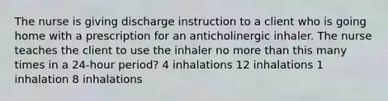 The nurse is giving discharge instruction to a client who is going home with a prescription for an anticholinergic inhaler. The nurse teaches the client to use the inhaler no more than this many times in a 24-hour period? 4 inhalations 12 inhalations 1 inhalation 8 inhalations