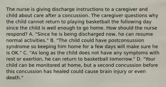 The nurse is giving discharge instructions to a caregiver and child about care after a concussion. The caregiver questions why the child cannot return to playing basketball the following day since the child is well enough to go home. How should the nurse respond? A. "Since he is being discharged now, he can resume normal activities." B. "The child could have postconsussion syndrome so keeping him home for a few days will make sure he is OK." C. "As long as the child does not have any symptoms with rest or exertion, he can return to basketball tomorrow." D. "Your child can be monitored at home, but a second concussion before this concussion has healed could cause brain injury or even death."