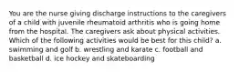 You are the nurse giving discharge instructions to the caregivers of a child with juvenile rheumatoid arthritis who is going home from the hospital. The caregivers ask about physical activities. Which of the following activities would be best for this child? a. swimming and golf b. wrestling and karate c. football and basketball d. ice hockey and skateboarding