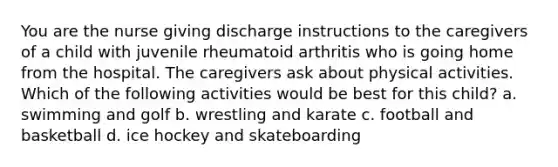 You are the nurse giving discharge instructions to the caregivers of a child with juvenile rheumatoid arthritis who is going home from the hospital. The caregivers ask about physical activities. Which of the following activities would be best for this child? a. swimming and golf b. wrestling and karate c. football and basketball d. ice hockey and skateboarding