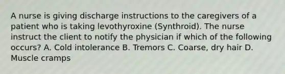 A nurse is giving discharge instructions to the caregivers of a patient who is taking levothyroxine (Synthroid). The nurse instruct the client to notify the physician if which of the following occurs? A. Cold intolerance B. Tremors C. Coarse, dry hair D. Muscle cramps