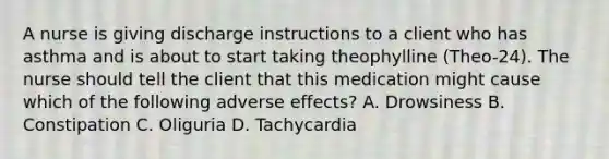 A nurse is giving discharge instructions to a client who has asthma and is about to start taking theophylline (Theo-24). The nurse should tell the client that this medication might cause which of the following adverse effects? A. Drowsiness B. Constipation C. Oliguria D. Tachycardia