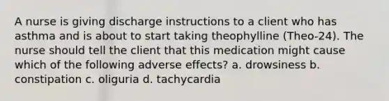 A nurse is giving discharge instructions to a client who has asthma and is about to start taking theophylline (Theo-24). The nurse should tell the client that this medication might cause which of the following adverse effects? a. drowsiness b. constipation c. oliguria d. tachycardia