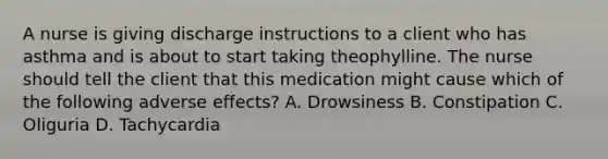 A nurse is giving discharge instructions to a client who has asthma and is about to start taking theophylline. The nurse should tell the client that this medication might cause which of the following adverse effects? A. Drowsiness B. Constipation C. Oliguria D. Tachycardia