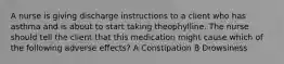 A nurse is giving discharge instructions to a client who has asthma and is about to start taking theophylline. The nurse should tell the client that this medication might cause which of the following adverse effects? A Constipation B Drowsiness