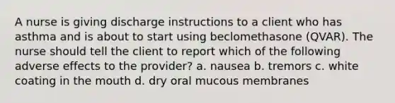 A nurse is giving discharge instructions to a client who has asthma and is about to start using beclomethasone (QVAR). The nurse should tell the client to report which of the following adverse effects to the provider? a. nausea b. tremors c. white coating in the mouth d. dry oral mucous membranes