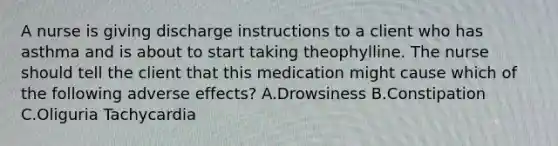 A nurse is giving discharge instructions to a client who has asthma and is about to start taking theophylline. The nurse should tell the client that this medication might cause which of the following adverse effects? A.Drowsiness B.Constipation C.Oliguria Tachycardia