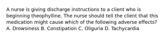 A nurse is giving discharge instructions to a client who is beginning theophylline. The nurse should tell the client that this medication might cause which of the following adverse effects? A. Drowsiness B. Constipation C. Oliguria D. Tachycardia