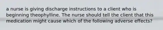 a nurse is giving discharge instructions to a client who is beginning theophylline. The nurse should tell the client that this medication might cause which of the following adverse effects?