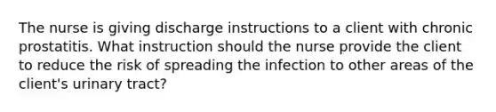 The nurse is giving discharge instructions to a client with chronic prostatitis. What instruction should the nurse provide the client to reduce the risk of spreading the infection to other areas of the client's urinary tract?