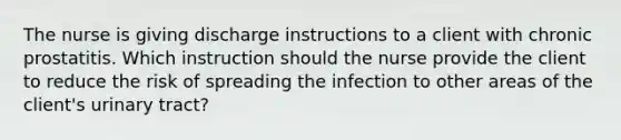 The nurse is giving discharge instructions to a client with chronic prostatitis. Which instruction should the nurse provide the client to reduce the risk of spreading the infection to other areas of the client's urinary tract?