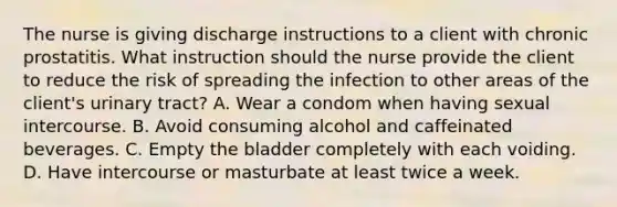 The nurse is giving discharge instructions to a client with chronic prostatitis. What instruction should the nurse provide the client to reduce the risk of spreading the infection to other areas of the client's urinary tract? A. Wear a condom when having sexual intercourse. B. Avoid consuming alcohol and caffeinated beverages. C. Empty the bladder completely with each voiding. D. Have intercourse or masturbate at least twice a week.