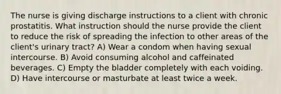 The nurse is giving discharge instructions to a client with chronic prostatitis. What instruction should the nurse provide the client to reduce the risk of spreading the infection to other areas of the client's urinary tract? A) Wear a condom when having sexual intercourse. B) Avoid consuming alcohol and caffeinated beverages. C) Empty the bladder completely with each voiding. D) Have intercourse or masturbate at least twice a week.