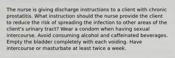 The nurse is giving discharge instructions to a client with chronic prostatitis. What instruction should the nurse provide the client to reduce the risk of spreading the infection to other areas of the client's urinary tract? Wear a condom when having sexual intercourse. Avoid consuming alcohol and caffeinated beverages. Empty the bladder completely with each voiding. Have intercourse or masturbate at least twice a week.