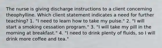 The nurse is giving discharge instructions to a client concerning theophylline. Which client statement indicates a need for further teaching? 1. "I need to learn how to take my pulse." 2. "I will start a smoking cessation program." 3. "I will take my pill in the morning at breakfast." 4. "I need to drink plenty of fluids, so I will drink more coffee and tea."