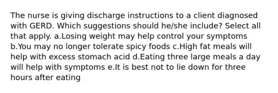 The nurse is giving discharge instructions to a client diagnosed with GERD. Which suggestions should he/she include? Select all that apply. a.Losing weight may help control your symptoms b.You may no longer tolerate spicy foods c.High fat meals will help with excess stomach acid d.Eating three large meals a day will help with symptoms e.It is best not to lie down for three hours after eating