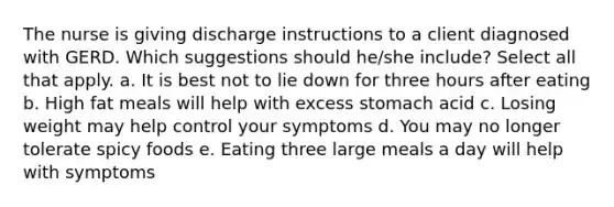 The nurse is giving discharge instructions to a client diagnosed with GERD. Which suggestions should he/she include? Select all that apply. a. It is best not to lie down for three hours after eating b. High fat meals will help with excess stomach acid c. Losing weight may help control your symptoms d. You may no longer tolerate spicy foods e. Eating three large meals a day will help with symptoms