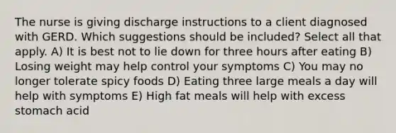 The nurse is giving discharge instructions to a client diagnosed with GERD. Which suggestions should be included? Select all that apply. A) It is best not to lie down for three hours after eating B) Losing weight may help control your symptoms C) You may no longer tolerate spicy foods D) Eating three large meals a day will help with symptoms E) High fat meals will help with excess stomach acid