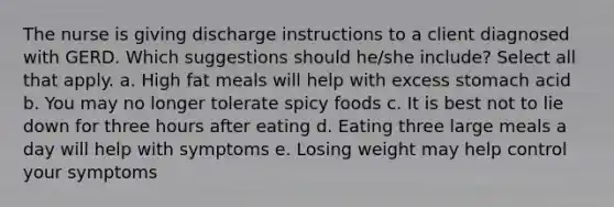 The nurse is giving discharge instructions to a client diagnosed with GERD. Which suggestions should he/she include? Select all that apply. a. High fat meals will help with excess stomach acid b. You may no longer tolerate spicy foods c. It is best not to lie down for three hours after eating d. Eating three large meals a day will help with symptoms e. Losing weight may help control your symptoms