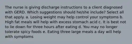 The nurse is giving discharge instructions to a client diagnosed with GERD. Which suggestions should he/she include? Select all that apply. a. Losing weight may help control your symptoms b. High fat meals will help with excess stomach acid c. It is best not to lie down for three hours after eating d. You may no longer tolerate spicy foods e. Eating three large meals a day will help with symptoms